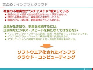 まとめ：インフラとクラウド
社会の不確実性が”メチャメチャ”増大している
 直近の社会・経済・政治の変化がまったく予測できない。
 想定外の競争相手が、異業種から突然やってくる。
 顧客の好み・関心事・判断基準がどんどん変わる。
企業が生き残り、事業を継続するには、
圧倒的なビジネス・スピードを持たなくてはならない
 インフラやプラットフォームの調達・変更・廃棄が直ぐにできるようにする。
 インフラやプラットフォームの構築や運用の負担を減らす。
 アプリケーションの開発や運用に人的・資金的資源を集中させる。
ソフトウエア化されたインフラ
クラウド・コンピューティング
 