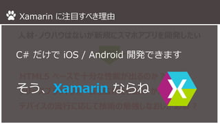 Xamarin に注目すべき理由 
人材・ノウハウはないが新規にスマホアプリを開発したい 
C# だけでiOS / Android 開発できます 
HTML5 で十分な性能・デバイス機能を確保できるか？ 
リリースプラットフォームを広げたらコストかかりそう 
デバイスの流行に応じて技術の勉強しなおしが必要？ 
そう、Xamarin ならね 
 