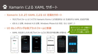 Xamarin によるXAML サポート 
• Xamarin 3.0 よりXAML によるUI 定義をサポート 
⁃ クロスプラットフォームUI ライブラリXamarin.Forms により宣言的なUI 生成をするXAML 記述が可能 
⁃ iOS 6.1 以降、Android 4.0 以降、Windows Phone 8.0 対応（8.1 はまだ；） 
• UI のレンダリングは各プラットフォームに委譲 
⁃ XAML の記述にしたがい各プラットフォームごとに見た目や振る舞いが変わる 
各デバイスユーザーが慣れて 
いるUI をそのまま使える 
ワンソースでは難しい長所！ 
 