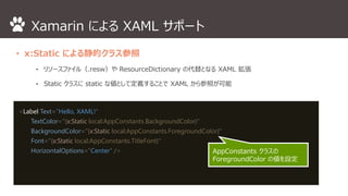Xamarin によるXAML サポート 
• x:Static による静的クラス参照 
⁃ リソースファイル（.resw）やResourceDictionary の代替となるXAML 拡張 
⁃ Static クラスにstatic な値として定義することでXAML から参照が可能 
<Label Text="Hello, XAML!" 
TextColor="{x:Static local:AppConstants.BackgroundColor}" 
BackgroundColor="{x:Static local:AppConstants.ForegroundColor}" 
Font="{x:Static local:AppConstants.TitleFont}" 
HorizontalOptions="Center" /> AppConstants クラスの 
ForegroundColor の値を設定 
 