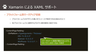 Xamarin によるXAML サポート 
• プラットフォーム別マークアップ切替 
⁃ プラットフォームごとのデザインの違いをワンソースで吸収できる仕組みのひとつ 
⁃ 各プラットフォームごとに適用するプロパティ値を個別に指定できる 
<ContentPage.Padding> 
<OnPlatform x:TypeArguments="Thickness“ 
iOS="0, 20, 0, 0“ 
Android="0, 0, 0, 0“ 
WinPhone="0, 0, 0, 0" /> 
</ContentPage.Padding> 
ステータスバーに画面が重ならないように、 
iOS だけ上余白20px を指定 
 