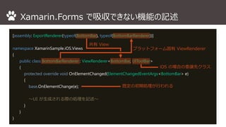 Xamarin.Forms で吸収できない機能の記述 
[assembly: ExportRenderer(typeof(BottomBar), typeof(BottomBarRenderer))] 
namespace XamarinSample.iOS.Views 
{ 
public class BottomBarRenderer : ViewRenderer<BottomBar, UIToolBar> 
{ 
protected override void OnElementChanged(ElementChangedEventArgs<BottomBar> e) 
{ 
base.OnElementChange(e); 
～UI が生成される際の処理を記述～ 
} 
} 
} 
プラットフォーム固有ViewRenderer 
共有View 
iOS の場合の委譲先クラス 
既定の初期処理が行われる 
 