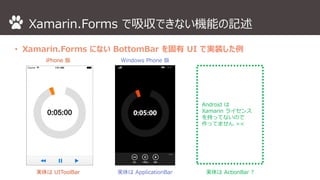 Xamarin.Forms で吸収できない機能の記述 
• Xamarin.Forms にないBottomBar を固有UI で実装した例 
Android は 
Xamarin ライセンス 
を持ってないので 
作ってません>< 
iPhone 版Windows Phone 版 
実体はUIToolBar 実体はApplicationBar 実体はActionBar ? 
 