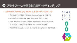 プラットフォームの壁を越えるデータバインディング 
• Xamarin.Forms でのXAML によるデータバインディング 
⁃ プロパティをバインド可能にするためにはBindableProperty を定義する 
⁃ BindableProperty は本家XAML の依存関係プロパティに酷似 
⁃ XAML 側ではバインド可能なプロパティにBinding キーワードでバインド可能 
⁃ データコンテキストはBindingContext というプロパティに指定する 
⁃ バインド方向、ValueConverter、Command、StringFormat など利用可能！ 
 