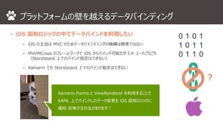 プラットフォームの壁を越えるデータバインディング 
• iOS 固有ロジックの中でデータバインドを利用したい 
⁃ iOS の主流はMVC のためデータバインディングの機構は標準ではない 
⁃ MVVMCross のフレームワークでiOS からバインド可能だがC# コードごりごり 
（Storyboard 上でのバインド指定はできない） 
⁃ Xamarin でもStoryboard 上でのバインド指定はできない 
？ 
Xamarin.Forms とViewRenderer を利用することで 
XAML 上でバインドしたデータ変更をiOS 固有ロジックに 
通知・反映する方法があります！ 
 