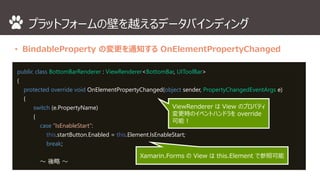 プラットフォームの壁を越えるデータバインディング 
• BindableProperty の変更を通知するOnElementPropertyChanged 
public class BottomBarRenderer : ViewRenderer<BottomBar, UIToolBar> 
{ 
protected override void OnElementPropertyChanged(object sender, PropertyChangedEventArgs e) 
{ 
switch (e.PropertyName) 
{ 
case “IsEnableStart”: 
this.startButton.Enabled = this.Element.IsEnableStart; 
break; 
～ 後略～ 
ViewRenderer はView のプロパティ 
変更時のイベントハンドラをoverride 
可能！ 
Xamarin.Forms のView はthis.Element で参照可能 
 
