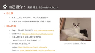 自己紹介： 黒柳達士（@matatabi-ux） 
• お仕事 
⁃ 某第二工場でWindows ストアアプリ大量生産中 
⁃ 拝承系SIer → 安心簡単快適デザイン会社→ 現職 
• 個人活動 
⁃ Blog： 「しっぽを追いかけて」http://matatabi-ux.hateblo.jp 
⁃ facebook： https://www.facebook.com/tatsuj.kuroyanagi 
⁃ 日本人間工学会認定人間工学専門家 
あの！ザッカーバーグと同じ心理学専攻でした 
⁃ 飼い猫写真も垂れ流し中 
twitter: https://twitter.com/burst_cafemocha 
facebook: https://www.facebook.com/burst.cafemocha 
もふもふの自宅警備ネコ「モカ」 
 