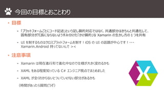 今回の目標とおことわり 
• 目標 
⁃ 「プラットフォームごとにコード記述」という足し算的対応ではなく、共通部分はきちんと共通化して、 
固有部分が冗長にならないようすみ分けた「かけ算的」なXamarin の生かし方の１つを共有 
⁃ UI を制するものはクロスプラットフォームを制す！iOS のUI の話題が中心です！・・・ 
Xamarin.Android 持ってないんで>< 
• 注意事項 
⁃ Xamarin は現在進行形で進化中なので仕様が大きく変わるかも 
⁃ XAML をある程度知っているC# エンジニア視点でまとめました 
⁃ XAML が全くわからないとついていけない部分があるかも 
（時間があったら質問どうぞ） 
 
