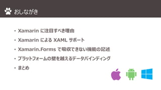 おしながき 
• Xamarin に注目すべき理由 
• Xamarin によるXAML サポート 
• Xamarin.Forms で吸収できない機能の記述 
• プラットフォームの壁を越えるデータバインディング 
• まとめ 
 