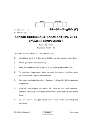 SS—02—English (C) [ Turn over
SS-5502
ŸÊ◊Ê¢∑§ Roll No.
No. of Questions — 12 SS—02—English (C)
No. of Printed Pages — 11
SENIOR SECONDARY EXAMINATION, 2014
ENGLISH ( COMPULSORY )
Time : 3
1
4 Hours
Maximum Marks : 80
GENERAL INSTRUCTIONS TO THE EXAMINEES :
1. Candidates must write first their Roll Nos. on the question paper first.
2. All the questions are compulsory.
3. Write the answer to each question in the given answer-book only.
4. For questions having more than one part, the answers to those parts
are to be written together in continuity.
5. This paper is divided into three Sections A, B and C. All Sections are
compulsory.
6. Separate instructions are given for each section and question,
wherever necessary. Read these instructions very carefully and follow
them.
7. Do not exceed the prescribed word limit while answering the
questions.
 