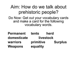 Aim: How do we talk about prehistoric people? Do Now: Get out your vocabulary cards and make a card for the following vocabulary words. Permanent tents herd domesticate livestock warriors primitive Surplus Weapons equality 