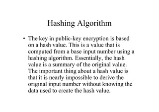 Hashing Algorithm
• The key in public-key encryption is based
  on a hash value. This is a value that is
  computed from a base input number using a
  hashing algorithm. Essentially, the hash
  value is a summary of the original value.
  The important thing about a hash value is
  that it is nearly impossible to derive the
  original input number without knowing the
  data used to create the hash value.
 
