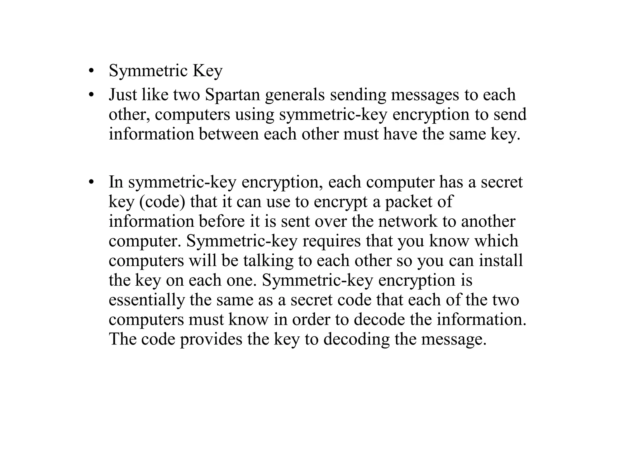• Symmetric Key
• Just like two Spartan generals sending messages to each
other, computers using symmetric-key encryption to send
information between each other must have the same key.
• In symmetric-key encryption, each computer has a secret
key (code) that it can use to encrypt a packet of
information before it is sent over the network to another
computer. Symmetric-key requires that you know which
computers will be talking to each other so you can install
the key on each one. Symmetric-key encryption is
essentially the same as a secret code that each of the two
computers must know in order to decode the information.
The code provides the key to decoding the message.
 