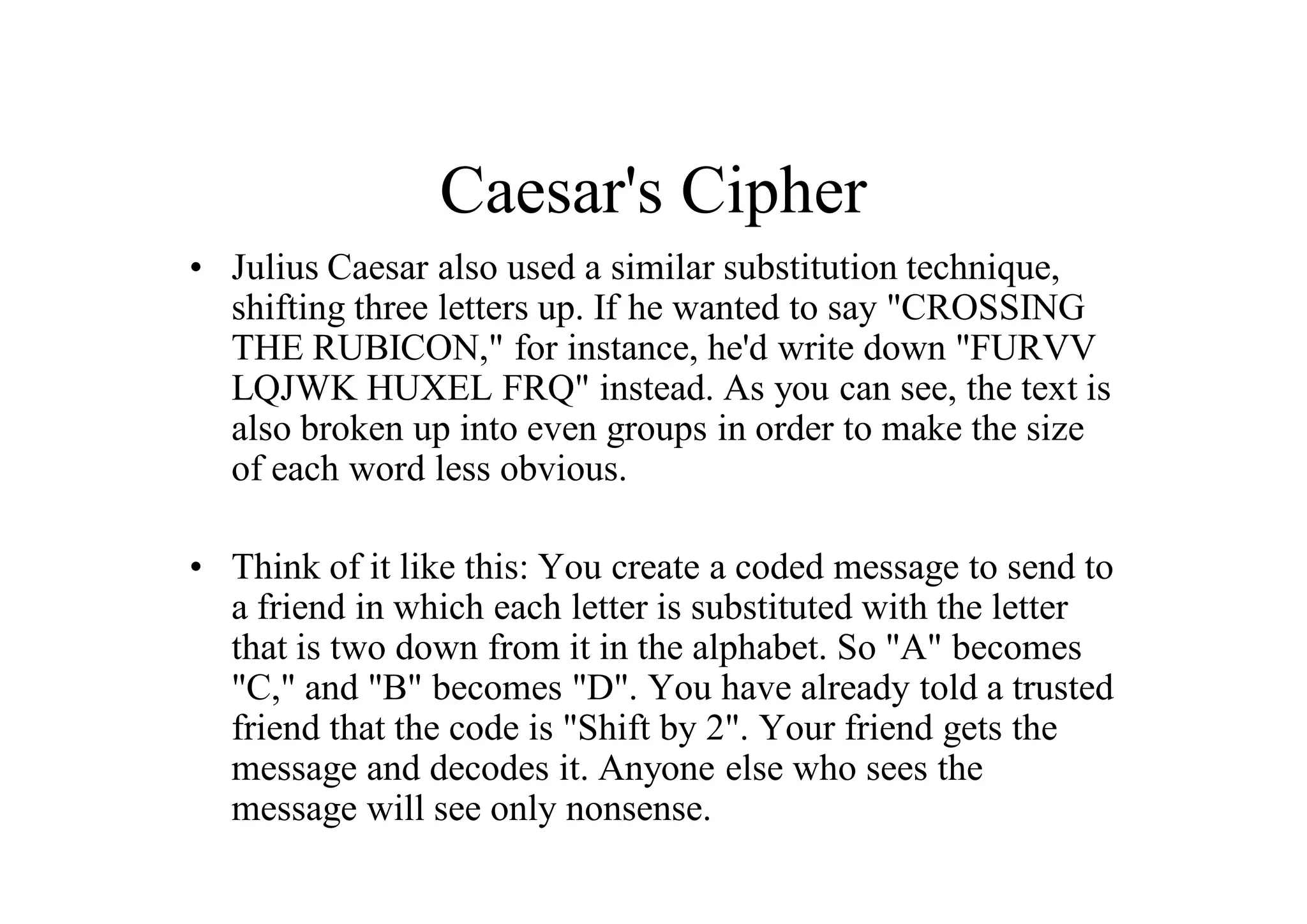 Caesar's Cipher
• Julius Caesar also used a similar substitution technique,
shifting three letters up. If he wanted to say "CROSSING
THE RUBICON," for instance, he'd write down "FURVV
LQJWK HUXEL FRQ" instead. As you can see, the text is
also broken up into even groups in order to make the size
of each word less obvious.
• Think of it like this: You create a coded message to send to
a friend in which each letter is substituted with the letter
that is two down from it in the alphabet. So "A" becomes
"C," and "B" becomes "D". You have already told a trusted
friend that the code is "Shift by 2". Your friend gets the
message and decodes it. Anyone else who sees the
message will see only nonsense.
 