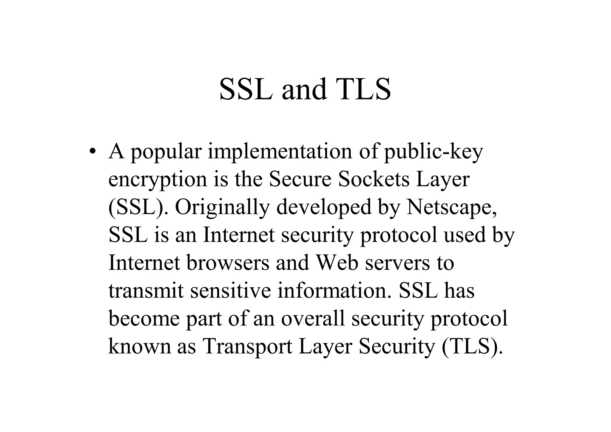 SSL and TLS
• A popular implementation of public-key
encryption is the Secure Sockets Layer
(SSL). Originally developed by Netscape,
SSL is an Internet security protocol used by
Internet browsers and Web servers to
transmit sensitive information. SSL has
become part of an overall security protocol
known as Transport Layer Security (TLS).
 