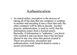 Authentication
• As stated earlier, encryption is the process of
taking all of the data that one computer is sending
to another and encoding it into a form that only the
other computer will be able to decode. Another
process, authentication, is used to verify that the
information comes from a trusted source.
Basically, if information is "authentic," you know
who created it and you know that it has not been
altered in any way since that person created it.
These two processes, encryption and
authentication, work hand-in-hand to create a
secure environment.
 