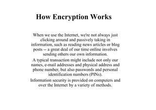 How Encryption Works

  When we use the Internet, we're not always just
      clicking around and passively taking in
 information, such as reading news articles or blog
  posts -- a great deal of our time online involves
       sending others our own information.
  A typical transaction might include not only our
 names, e-mail addresses and physical address and
  phone number, but also passwords and personal
           identification numbers (PINs).
Information security is provided on computers and
     over the Internet by a variety of methods.
 