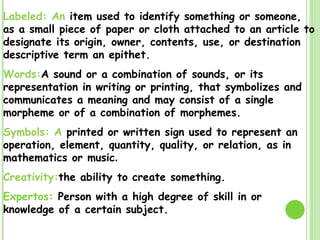 Labeled: An  item used to identify something or someone, as a small piece of paper or cloth attached to an article to designate its origin, owner, contents, use, or destination descriptive term an epithet. Words: A sound or a combination of sounds, or its representation in writing or printing, that symbolizes and communicates a meaning and may consist of a single morpheme or of a combination of morphemes. Symbols: A  printed or written sign used to represent an operation, element, quantity, quality, or relation, as in mathematics or music . Creativity: the ability to create something. Expertos:  Pe rson with a high degree of skill in or knowledge of a certain subject. 