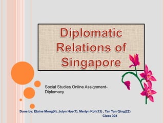 Diplomatic Relations of Singapore Social Studies Online Assignment- Diplomacy                         Done by: Elaine Mong(4), Jolyn Hoe(7), Merlyn Koh(13) , Tan Yan Qing(22)                                                                                                                       Class 304 