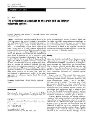 Hernia (2005) 9: 79–83
DOI 10.1007/s10029-004-0240-7

 A PP L IE D AN A T OM Y



R. C. Read

The preperitoneal approach to the groin and the inferior
epigastric vessels


Received: 12 February 2004 / Accepted: 20 April 2004 / Published online: 5 June 2004
Ó Springer-Verlag 2004

Abstract Preperitoneal, a word coined by Nyhus in the               terior, extraperitoneal, internal, or radical, which had
1960s, has been applied not only to posterior approaches            been used previously. It denoted an approach based on
that he, Stoppa, and Wantz popularized but to anterior              transection of the transversalis fascia and repair of groin
exposures of the groin, which divide the transversalis              defects within a space next to the peritoneum. This plane
fascia. This assumes that all give similar views of the             containing fat is where, it was supposed, the inferior
easily cleaved space of Bogros. However, accumulated                epigastric vessels pass from their origin, the external iliac
anatomical observations reveal the transversalis fascia as          artery and vein, to the rectus muscle.
having not one but two layers. The inferior epigastric
vessels run between rather than in the preperitoneal
space, which is avascular and has its own fascia lining            History
the peritoneum. Historical evidence shows that both the
midline Cheatle-Henry and lateral Ugahary-Kugel                    Given the deﬁnition outlined above, the preperitoneal
approaches, which transect the abdominal wall, provide             approach to the groin began in 1823 with Bogros [2]. He
excellent exposure of the avascular preperitoneal space.           recommended dividing the roof and ﬂoor of the inguinal
However, neither the unilateral posterior McEvedy                  canal anteriorly, not for herniation but aneurysm of the
approach nor the anterior approach does, as only part of           iliac or inferior epigastric arteries. This operation was
the musculature and fasciae are retracted. The inferior            designed before the introduction of antisepsis to avoid
epigastric vasculature and posterior lamina transversalis          the risk of peritonitis, which was previously encountered
fascia, which remain in situ, block the view. Unless they          after celiotomies performed for proximal ligation
are disrupted or circumvented, neither of the latter               (Hunterian).
approaches or subsequent repairs should be labeled                     Bogros observed, ‘‘The external iliac artery termi-
preperitoneal.                                                     nates without a serosal cover. ... The peritoneum
                                                                   extending from the anterior abdominal wall to the iliac
Keywords Preperitoneal Æ Groin Æ Inferior epigastric               fossa leaves in front a space 13.5 to 15.5 mm wide.’’
vessels                                                                   `
                                                                   Rouviere (1912) [3] added, ‘‘The outer layer of the
                                                                   peritoneum, in the shape of a gutter, concave above and
                                                                   behind, is in contact with the soft tissues of the iliac
                                                                   fossa from 1 to 1.5 cm above the inguinal ligaments. The
Introduction                                                       peritoneum thus demarcates with a dihedral angle
                                                                   formed by the fascia transversalis anteriorly and the
Preperitoneal, a term promoted 40 years ago by Nyhus               fascia iliaca inferiorly, a triangular prismatic interval
and Condon [1], was preferred over properitoneal, pos-             ﬁlled with adipose tissue called the space of Bogros.’’
                                                                       Further, Bogros described the inferior epigastric
                                                                   vessels as ‘‘ﬁrst passing inferiorly, overlying the parent
R. C. Read                                                         external iliac vessels, then turning anteriorly to enter the
University of Arkansas for Medical Sciences, Little Rock, Ark.,
USA                                                                abdominal wall.’’ Morton (1841) [4] agreed and, like
E-mail: read@post.harvard.edu                                      Cooper (1807) [5], described the transversalis fascia as
Tel.: +1 301 545-1934                                              bilaminar. In addition, the former stated that the infe-
Fax: +1 301 545-0323                                               rior epigastric vessels run between these layers. Mackay
Present address: R. C. Read                                        (1889) [6] likewise observed penetration of the fascial
304 Potomac Street, Rockville, MD 20850, USA                       envelope by this vasculature. Retzius (1858) [7], unaware
 