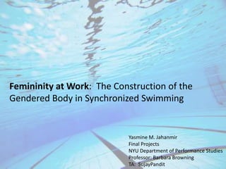 Femininity at Work:  The Construction of the Gendered Body in Synchronized Swimming Yasmine M. Jahanmir Final Projects  NYU Department of Performance Studies Professor: Barbara Browning TA:  SujayPandit 