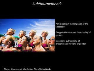 A détournement?Participates in the language of the spectacle.Exaggeration exposes theatricality of gender.Questions authenticity of preconceived notions of gender.Photo:  Courtesy of Manhattan Plaza WaterWorks