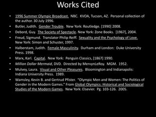 Works Cited1996 Summer Olympic Broadcast.  NBC.  KVOA, Tucson, AZ.  Personal collection of the author. 30 July 1996. Butler, Judith.  Gender Trouble.  New York: Routledge. [1990] 2008.Debord, Guy.  The Society of Spectacle. New York: Zone Books.  [1967], 2004.Freud, Sigmund.  Translator Philip Reiff.  Sexuality and the Psychology of Love.   New York: Simon and Schuster, 1997.Halberstam, Judith.  Female Masculinity.  Durham and London:  Duke University Press. 1998.Marx, Karl.  Capital.  New York:  Penguin Classics, [1867] 1990. Million Dollar Mermaid, DVD.  Directed by MervynLeRoy.  MGM.  1952.Mulvey, Laura.  Visual and Other Pleasures.  Bloomington and Indianapolis:  Indiana University Press.  1989.Wamsley, Kevin B. and Gertrud Pfister.  “Olympic Men and Women: The Politics of Gender in the Modern Games.” From Global Olympics: Historical and Sociological Studies of the Modern Games.  New York: Elsevier.  Pg. 103-126.  2005.