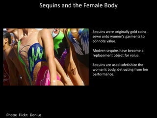 Sequins and the Female BodySequins were originally gold coins sewn onto women’s garments to connote value.Modern sequins have become a replacement object for value.Sequins are used tofetishize the woman’s body, detracting from her performance.Photo:  Flickr:  Don Le