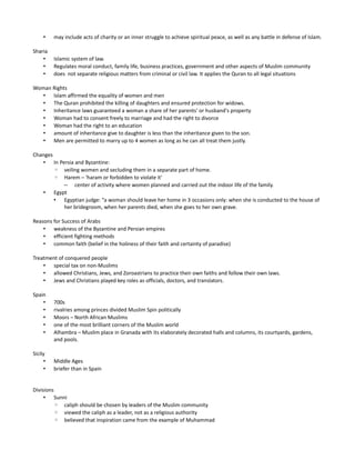 •    may include acts of charity or an inner struggle to achieve spiritual peace, as well as any battle in defense of Islam.

Sharia
    •     Islamic system of law.
    •     Regulates moral conduct, family life, business practices, government and other aspects of Muslim community
    •     does not separate religious matters from criminal or civil law. It applies the Quran to all legal situations

Woman Rights
   • Islam affirmed the equality of women and men
   • The Quran prohibited the killing of daughters and ensured protection for widows.
   • Inheritance laws guaranteed a woman a share of her parents' or husband's property
   • Woman had to consent freely to marriage and had the right to divorce
   • Woman had the right to an education
   • amount of inheritance give to daughter is less than the inheritance given to the son.
   • Men are permitted to marry up to 4 women as long as he can all treat them justly.

Changes
   • In Persia and Byzantine:
        ◦ veiling women and secluding them in a separate part of home.
        ◦ Harem – 'haram or forbidden to violate it'
          – center of activity where women planned and carried out the indoor life of the family.
   • Egypt
        • Egyptian judge: “a woman should leave her home in 3 occasions only: when she is conducted to the house of
          her bridegroom, when her parents died, when she goes to her own grave.

Reasons for Success of Arabs
    • weakness of the Byzantine and Persian empires
    • efficient fighting methods
    • common faith (belief in the holiness of their faith and certainty of paradise)

Treatment of conquered people
    • special tax on non-Muslims
    • allowed Christians, Jews, and Zoroastrians to practice their own faiths and follow their own laws.
    • Jews and Christians played key roles as officials, doctors, and translators.

Spain
    •     700s
    •     rivalries among princes divided Muslim Spin politically
    •     Moors – North African Muslims
    •     one of the most brilliant corners of the Muslim world
    •     Alhambra – Muslim place in Granada with its elaborately decorated halls and columns, its courtyards, gardens,
          and pools.

Sicily
      •   Middle Ages
      •   briefer than in Spain


Divisions
     • Sunni
          ◦ caliph should be chosen by leaders of the Muslim community
          ◦ viewed the caliph as a leader, not as a religious authority
          ◦ believed that inspiration came from the example of Muhammad
 
