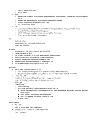 ◦ majority branch within Islam
          ◦ 90% of Islams
      •   Shiite
          ◦ the only true successors to the Prophet were descendants of Muhammad's daughter and son-in-law, Fatima
               and Ali.
          ◦ Believed that the descendants of the Prophet were divinely inspired
          ◦ admired martyrdom as a demonstration of faith
          ◦ Iran, Lebanon, Iraq, Yemen
      •   Sufi
          ◦ Muslim mystics who sought communion with God through meditation, fasting, and other rituals.
          ◦ Respected for their piety and miraculous power
          ◦ Rabiah al-Adawiyya rejected marriage and devoted her life to prayer.
          ◦ Helped spread Islam through missionary work

Ali
      •   the fourth caliph
      •   assassinated in 661 in a struggle for leadership
      •   his son was killed also

Umayyad
   • set up a dynasty that ruled the Islamic world until 750
   • capital: Damascus in Syria
   • had to adapt from desert life to ruling large cities and huge territories
   • relied on local officials, including Jews, Greeks, and Persians
   • Byzantine and Persian traditions influenced Arab rulers.
   • Hated by Shiites because of defeating Ali and killing his son
   • non-Arab Muslims had fewer rights than Arab ones

Abbassids
   • Abu al-Abbas captured Damascus in 750
        ◦ killed all Umayyads through one of his generals by inviting them in a banquet.
        ◦ Only one Umayyad escaped to Spain, where he set up an independent caliphate at Cordoba.
   • Lasted until 1258
   • ended Arab dominance and helped make Islam a truly universal religion
   • empire of the caliphs reached its greatest wealth and power
   • golden age
   • “City of Peace”
        ◦ caliph: al-Mansur
        ◦ new capital: Baghdad, a small market town in present-day Iraq.
          ▪ Persian traditions strongly influenced Arab life, but Islam remained the religion and Arabic the language
               of the empire.
          ▪ Poets, scholars, philosophers, and entertainers
          ▪ title: “City of Peace, Gift of God, Paradise on Earth”
        ◦ muezzin – crier

Harun al-Rashid
    • 786 – 809
    • ruled an empire larger than Charlemagne
    • a model ruler and a symbol of wealth and splendor
    • Fadhl – treasurer
 