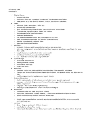 SS – Sections 3 & 4
alyssaboller :)

    •   Caliph al-Mamun
        ◦ dreamed of Aristotle
        ◦ had scholars collect and translate the great works of the classical world into Arabic.
        ◦ In 830, he had set up the “House of Wisdom” - a library and university in Baghdad
    •   Slaves~
        ◦ from Spain, Greece, Africa, India, Central Asia.
        ◦ Muslims could not be enslaved
        ◦ When non-Muslim slaves convert to Islam, their children do not become slaves
        ◦ If a female slave married her owner, she will gain freedom
        ◦ Most slaves worked as household servants
        ◦ Some were skilled artisans.
        ◦ The Abbassids used slave-soldiers who fought loyalty for the caliph.
        ◦ Slaves of rulers sometimes rose to high positions in the government.
        ◦ Islam law encouraged the freedom of slaves
        ◦ Many slaves bought their freedom.
    •   Merchants~
        ◦ honored in the Muslim world because Muhammad had been a merchant.
        ◦ Built a vast trading network across the Muslim world and beyond, to spread Islam peacefully in their wake.
             (750 – 1350)
        ◦ brought Arabic numerals from India to the western world
        ◦ carried sugar from India, and papermaking from China.
        ◦ Sakk – the Arabic word which is the origin of “check”
    •   Manufacturing~
        ◦ Steel swords from Damascus
        ◦ leather goods from Cordoba
        ◦ cotton textiles from Egypt
        ◦ carpets from Persia
    •   Agriculture~
        ◦ sugar cane, cotton, dyes, medicinal herbs, fruits, vegetables, fruits, vegetables, and flowers
        ◦ The more arid regions of the Muslim world were basically divided into two kinds of land, “the desert and the
             sown”
        ◦ small farming communities faced a constant scarcity of water
    •   Design and decoration~
        ◦ Muslim religious leaders forbade artists to portray God or human figures in religious art.
        ◦ Arabesque – an intricate design composed of curved lines that suggest floral shapes, appeared in rugs,
             textiles, and glassware
        ◦ Calligraphy – they worked the flowing Arabic script.
        ◦ In nonreligious art, some Muslims painted human and animal figures
    •   Architecture~
        ◦ adapted the domes and arches of Byzantine buildings
        ◦ In Jerusalem, they built the “Dome of the Rock” - a great shrine capped with a magnificent dome.
        ◦ Domed mosques and high minarets dominated Muslim cities

        ◦    Outside many mosques lay large courtyards, with fountains used by the faithful to perform ceremonial
             washing before prayer.
    •   Literature~
        ◦ Quran – the great poetic work of Islamic literature
        ◦ Arabs had a rich culture of oral poetry
        ◦ Bedouin poets chanted the dangers of desert journeys, the joys of battle, or the glories of their clans. And
 