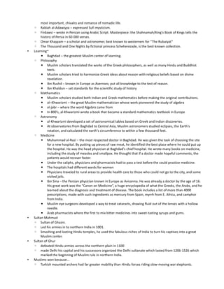 most important, chivalry and romance of nomadic life.
    ◦    Rabiah al-Adawiyya – expressed Sufi mysticism.
    ◦    Firdawsi – wrote in Persian using Arabic Script. Masterpiece: the Shahnamah/King's Book of Kings tells the
         history of Persia in 60 000 verses.
    ◦ Omar Khayyam – a scholar and astronomer, best known to westerners for “The Rubaiyat”
    ◦ The Thousand and One Nights by fictional princess Scheherezade, is the best-known collection.
•   Learning~
         ▪ Baghdad – the greatest Muslim center of learning.
    ◦ Philosophy
         ▪ Muslim scholars translated the works of the Greek philosophers, as well as many Hindu and Buddhist
              texts.
         ▪ Muslim scholars tried to harmonize Greek ideas about reason with religious beliefs based on divine
              revelation.
         ▪ Ibn Rushd – known in Europe as Averroes; put all knowledge to the test of reason.
         ▪ Ibn Khaldun – set standards for the scientific study of history
    ◦ Mathematics
         ▪ Muslim scholars studied both Indian and Greek mathematics before making the original contributions.
         ▪ al–Khwarizmi – the great Muslim mathematician whose work pioneered the study of algebra
         ▪ al-jabr – where the word Algebra came from
         ▪ In 800's, al-Khwarizmi wrote a book that became a standard mathematics textbook in Europe
    ◦ Astronomy
         ▪ al-Khwarizmi developed a set of astronomical tables based on Greek and Indian discoveries.
         ▪ At observatories from Baghdad to Central Asia, Muslim astronomers studied eclipses, the Earth's
              rotation, and calculated the earth's circumference to within a few thousand feet.
    ◦ Medicine
         ▪ Muhammad al-Razi – the most respected doctor in Baghdad. He was given the task of choosing the site
              for a new hospital. By putting up pieces of raw meat, he identified the best place where he could put up
              the hospital. He was the head physician at Baghdad's chief hospital. He wrote many books on medicine,
              including the study of measles and smallpox. He thought that if a doctor made hopeful comments, the
              patients would recover faster.
         ▪ Under the caliphs, physicians and pharmacists had to pass a test before the could practice medicine.
         ▪ The hospitals had different wards for women
         ▪ Physicians traveled to rural areas to provide health care to those who could not go to the city, and some
              visited jails.
         ▪ Ibn Sina – the Persian physician known in Europe as Avicenna. He was already a doctor by the age of 16.
              His great work was the “Canon on Medicine”, a huge encyclopedia of what the Greeks, the Arabs, and he
              learned about the diagnosis and treatment of disease. The book includes a list of more than 4000
              prescriptions, made with such ingredients as mercury from Spain, myrrh from E. Africa, and camphor
              from India.
         ▪ Muslim eye surgeons developed a way to treat cataracts, drawing fluid out of the lenses with a hollow
              needle.
         ▪ Arab pharmacists where the first to mix bitter medicines into sweet-tasting syrups and gums.
•   Sultan Mahmud
    ◦ Sultan of Ghazni.
    ◦ Led his armies in to northern India in 1001.
    ◦ Smashing and looting Hindu temples, he used the fabulous riches of India to turn his captives into a great
         Muslim center.
•   Sultan of Ghur
    ◦ defeated Hindu armies across the northern plain in 1100
    ◦ made Delhi his capital and his successors organized the Delhi sultanate which lasted from 1206-1526 which
         marked the beginning of Muslim rule in northern India.
•   Muslims won because...
    ◦ Turkish mounted archers had far greater mobility than Hindu forces riding slow-moving war elephants.
 