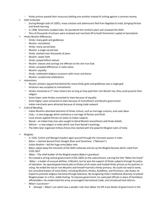 ◦ Hindu princes wasted their resources battling one another instead of uniting against a common enemy.
•   Delhi Sultanate
    ◦ During Mongol raids of 1200's, many scholars and adventurers fled from Baghdad to India, bringing Persian
         and Greek learning.
    ◦ In 1398, Tamerlane invaded India. He plundered the northern plain and smashed the Delhi.
    ◦ Tens of thousands of artisans were enslaved and marched off to build Tamerlane's capital at Samarkand.
•   Hindu-Muslim Differences
    ◦ Hindu: many gods and goddesses
    ◦ Muslim: monotheist
    ◦ Hindu: many sacred texts
    ◦ Muslim: a single sacred text
    ◦ Hindu: evolved over thousands of years
    ◦ Muslim: newer faith
    ◦ Hindu: prayed before statues
    ◦ Muslim: statues and carvings are offenses to the one true God.
    ◦ Hindu: accepted differences in caste status
    ◦ Muslim: equality
    ◦ Hindu: celebrated religious occasions with music and dance
    ◦ Muslim: condemned celebrations
•   Interactions
    ◦ Muslim scholars argued that behind the many Hindu gods and goddesses was a single god.
    ◦ Hinduism was accepted as monotheistic
    ◦ Hindus remained as 2nd class citizens but as long as they paid their non-Muslim tax, they could practice their
         religion
    ◦ Some lower caste Hindus converted to Islam because of equality
    ◦ Some higher caste converted to Islam because of monotheism and Muslim government
    ◦ Indian merchants were attracted because of strong trade network
•   Cultural Blending
    ◦ Indian Muslims absorbed elements of Hindu culture, such as marriage customs, and caste ideas
    ◦ Urdu – a new language which evolved as a marriage of Persian and Hindi.
    ◦ Local artisan applied Persian art styles to Indian subjects
    ◦ Nanak – an Indian holy man who sought to blend Muslim monotheism and Hindu beliefs.
    ◦ Sikhism – a new religion in India which rose from Nanak's teachings.
    ◦ The Sikhs later organized military forces that clashed with the powerful Mughal rulers of India.

•   Mughals
    ◦ In 1526, Turkish and Mongol invaders again poured through the mountain passes in India
    ◦ Bahur – claimed descent from Genghiz Khan and Tamerlane. (“Memoirs”)
    ◦ Sultan Ibrahim – led the huge army Babur met.
    ◦ Babur swept away the remnants of the Delhi sultanate and set up the Mughal dynasty which ruled from
       1526-1857
    ◦ Akbar – The chief builder of the Mughal empire (Babur's grandson)
    ◦ He created a strong central government (1556-1605) on the subcontinent, earning the title “Akbar the Great”
    ◦ Akbar – a leader of unusual abilities. A Muslim, but he won the support of Hindu subjects through his policy
       of toleration. He opened government jobs to Hindus of all castes and treated Hindu princes as his partners in
       ruling. He ended the tax on non-Muslims and himself married a Hindu princess. He could not read or write,
       but consulted leaders of many faiths, including Muslims, Hindus, Buddhists, and Christians. Like Asoka, he
       hoped to promote religious harmony through tolerance. By recognizing India's traditional diversity, he placed
       Mughal power on a firm, stable footing. To improve government, he used paid officials in place of hereditary
       officeholders. He modernized the army, encouraged international trade, and introduced land reforms.
    ◦ Akbar's successors~
       ▪ Jahangir – Akbar's son which was a weaker ruler than Akbar. He left most details of government in the
 