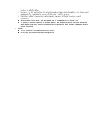 hands of his wife, Nur Jahan.
    ▪   Nur Jahan – an able leader whose shrewd political judgment was matched only by her love of poetry and
        royal sports. The most powerful woman in Indian history until this century.
    ▪ Shah Jahan – Akbar's grandson. During his reign, the high point of Mughal literature, art, and
        architecture.
    ▪ Mumtaz Mahal – Shah Jahan's wife who died at age 39, after giving birth to her 14 th child.
    ▪ Taj Mahal – a stunning tomb built for Mumtaz Mahal. It was designed in Persian style, with spectacular
        white domes and graceful minarets mirrored in clear blue reflecting pools. Perhaps the greatest Mughal
        empire monument.
◦   Decline~
    ▪ 1600's, Aurangzeb – resumed persecution of Hindus.
    ▪ Heavy taxes, discontent revolts against Mughal rule.
 