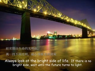 Always look at the bright side of life .  If there is no bright side, wait until the future turns to light. 經常關注生命的光明面， 萬一找不到光明，耐心等候光明到來 