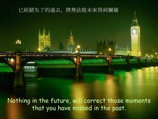 Nothing in the future, will correct those moments that you have missed in the past. 已經錯失了的過去，將無法從未來得到彌補 