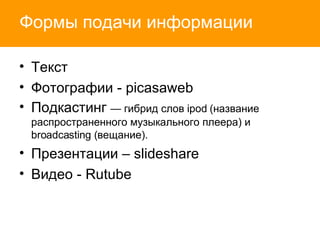 Формы подачи информации Текст Фотографии -  picasaweb Подкастинг  — гибрид слов ipod (название распространенного музыкального плеера) и  broadcasting ( вещание). Презентации  – slideshare Видео -  Rutube 
