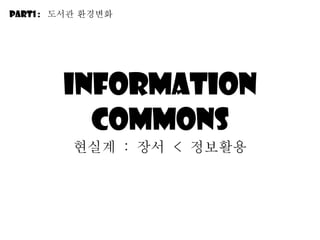 Information commons 현실계  :  장서  <  정보활용 Part1 :  도서관 환경변화 