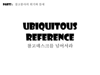 Ubiquitous reference 참고데스크를 넘어서라 Part2 :  참고봉사의 위기와 틈새 