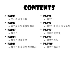 Contents Part1 도서관 환경변화 Part2 참고봉사의 위기와 틈새 Part3 블로그 Part4 블로그 줶비도구 Part5 블로그를 이용한 참고봉사 Part6 긶쓰기 Part7 긶쓰기를 위한 정보수집 Part8 컨텐츠 지원툴 Part9 블로그 기능 Part10 블로그 알리기 