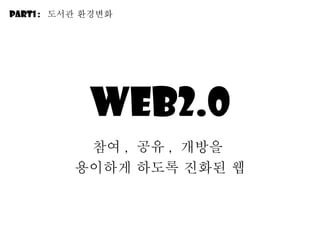 Web2.0 참여 ,  공유 ,  개방을  용이하게 하도록 진화된 웹 Part1 :  도서관 환경변화 
