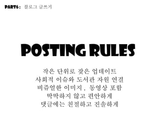 Posting rules  작은 단위로 잦은 업데이트 사회적 이슈와 도서관 자원 연결 비쥬얼한 이미지 ,  동영상 포함 딱딱하지 않고 편안하게 댓글에는 친절하고 진솔하게 Part6 :  블로그 긶쓰기 