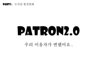 Patron2.0 우리 이용자가 변했어요 . Part1 :  도서관 환경변화 