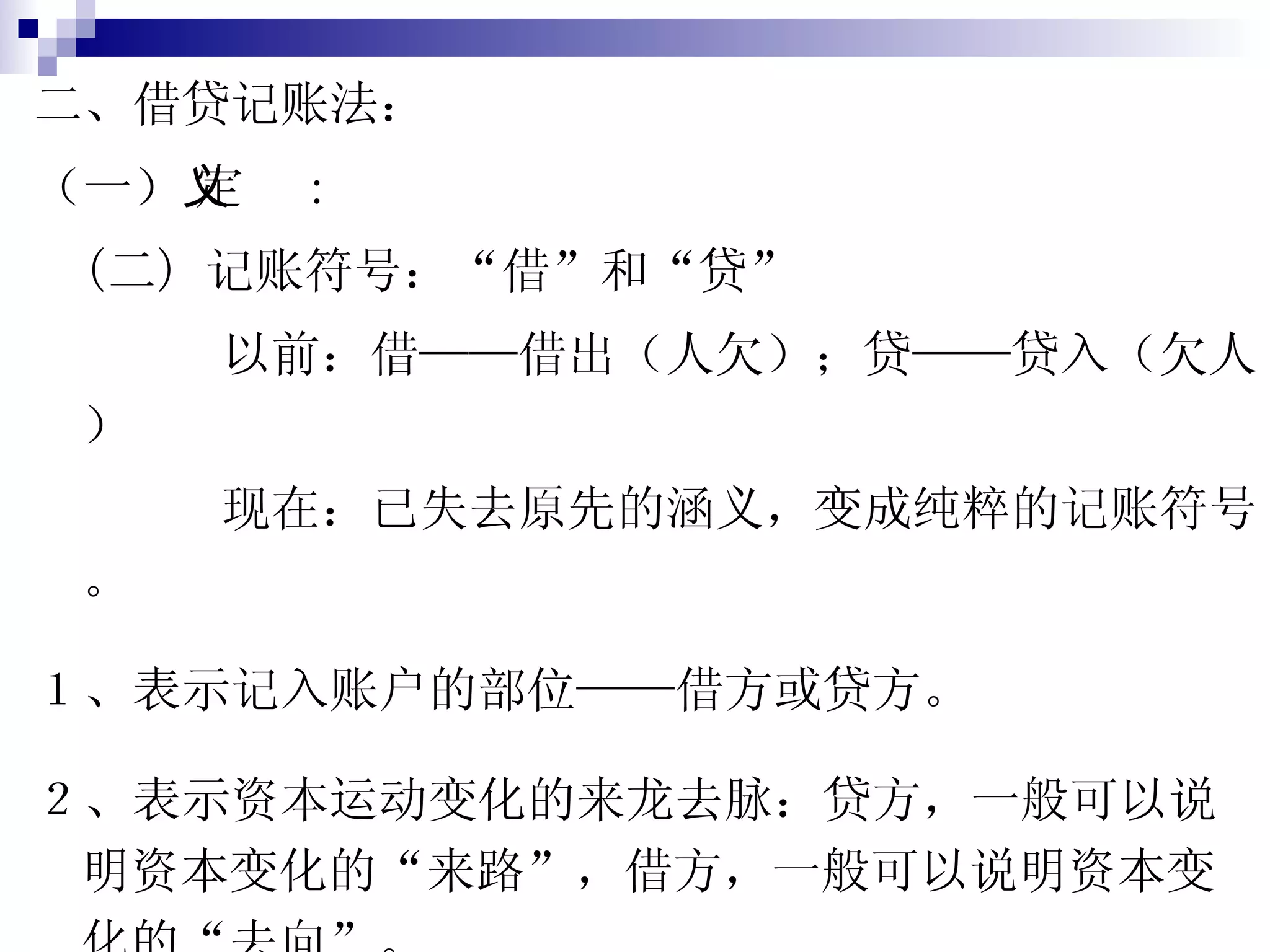 二、借贷记账法： （一）  定义： （二） 记账符号：“借”和“贷” 以前：借——借出（人欠）；贷——贷入（欠人） 现在：已失去原先的涵义，变成纯粹的记账符号。 １、表示记入账户的部位——借方或贷方。 ２、表示资本运动变化的来龙去脉：贷方，一般可以说明资本变化的“来路”，借方，一般可以说明资本变化的“去向”。 