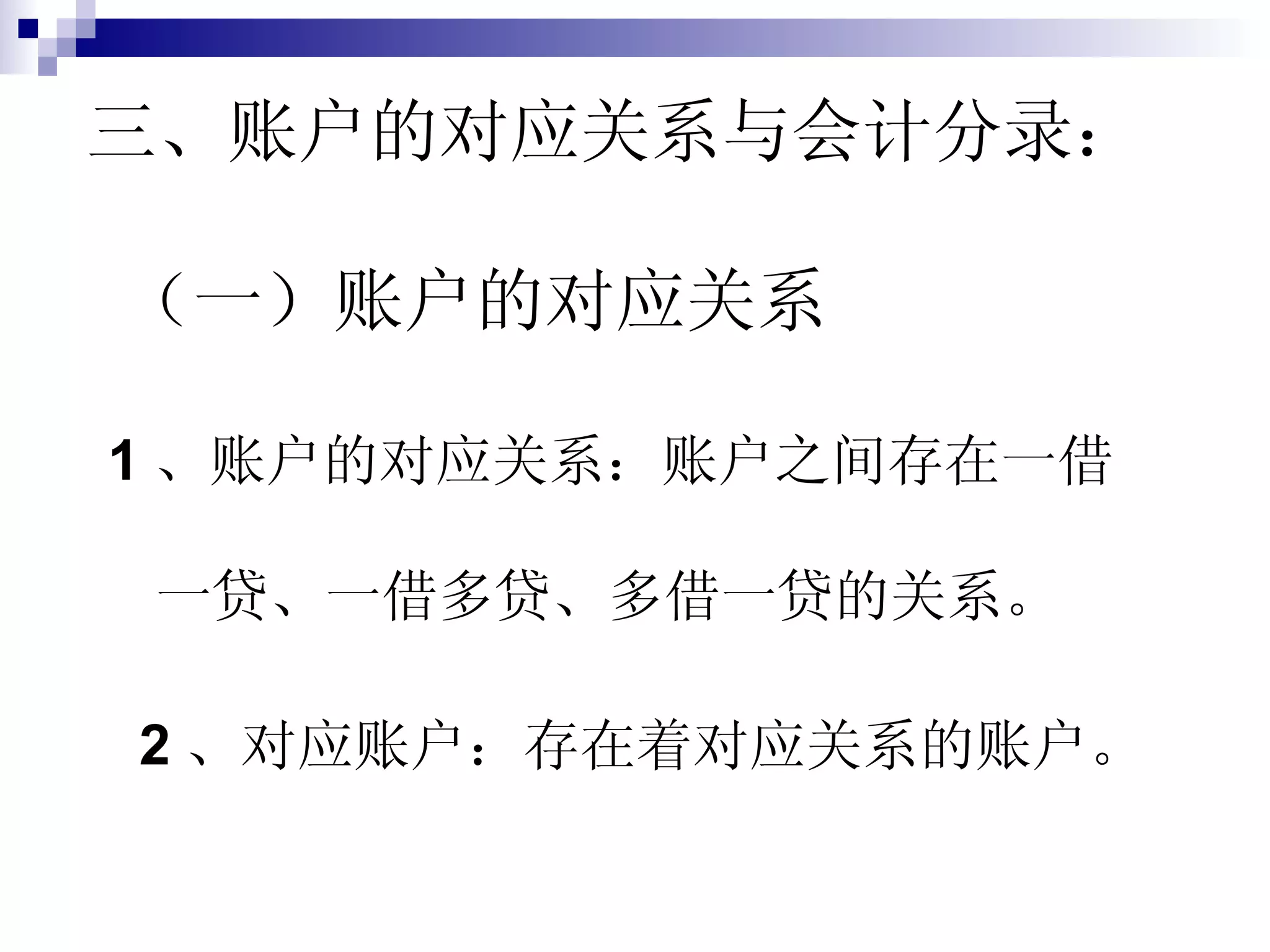 三、账户的对应关系与会计分录：   （一）账户的对应关系 1 、账户的对应关系：账户之间存在一借一贷、一借多贷、多借一贷的关系。 2 、对应账户：存在着对应关系的账户。 