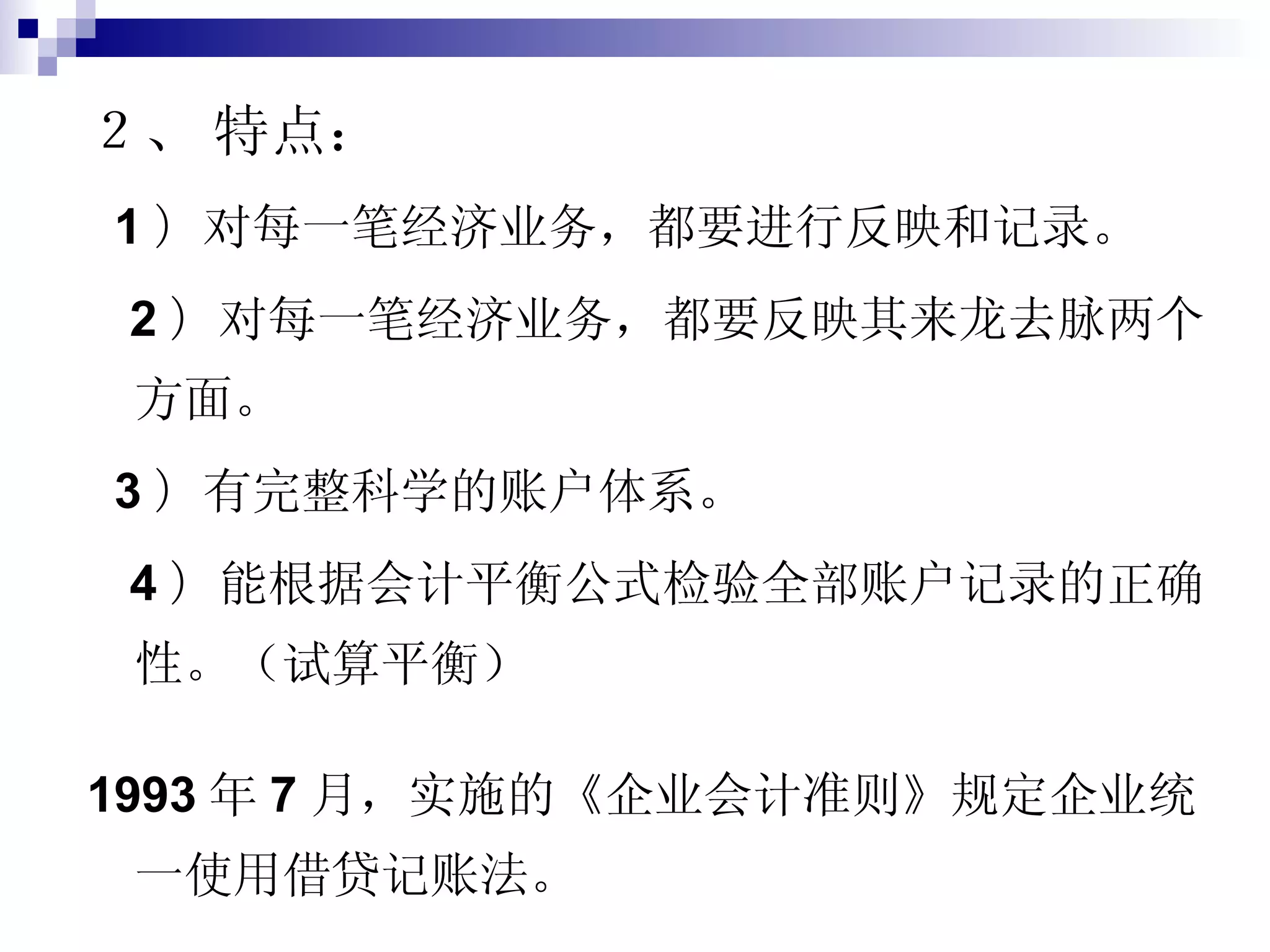 ２、   特点： 1 ） 对每一笔经济业务，都要进行反映和记录。 2 ） 对每一笔经济业务，都要反映其来龙去脉两个方面。 3 ） 有完整科学的账户体系。 4 ） 能根据会计平衡公式检验全部账户记录的正确性。（试算平衡） 1993 年 7 月，实施的《企业会计准则》规定企业统一使用借贷记账法。 