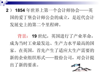 2 ） 1854 年世界上第一个会计师协会——英国的爱丁堡会计师公会的成立，是近代会计发展史上的第二个里程碑。 背景： 19 世纪，英国进行了产业革命，成为当时工业最发达、生产力水平最高的国家。在英国，首先产生了适应大生产需要的新的企业组织形式——股份公司，对会计提出了新的要求。 