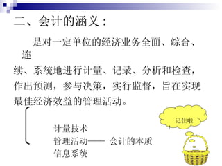 二、会计的涵义 : 是对一定单位的经济业务全面、综合、连 续、系统地进行计量、记录、分析和检查， 作出预测，参与决策，实行监督，旨在实现 最佳经济效益的管理活动。 计量技术 管理活动—— 会计的本质 信息系统 记住啦 ！ 