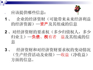 应该提供哪些信息： 1 、  企业的经济资财（可能带来未来经济利益的经济资源）— 资产 及其组成的信息 2 、对经济资财的要求权（多少归债权人，多少归业主）— 负债 、 所有者权益 及其组成的信息 3 、  经济资财和对经济资财要求权的变动情况（生产经营活动及业绩）— 收益 （净收益）方面的信息。 