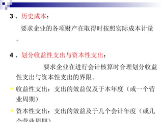 3 、 历史成本 ： 要求企业的各项财产在取得时按照实际成本计量。 4 、 划分收益性支出与资本性支出 ： 要求企业在进行会计核算时合理划分收益性支出与资本性支出的界限。 收益性支出：支出的效益仅及于本年度（或一个营业周期）  资本性支出：支出的效益及于几个会计年度（或几个营业周期） 
